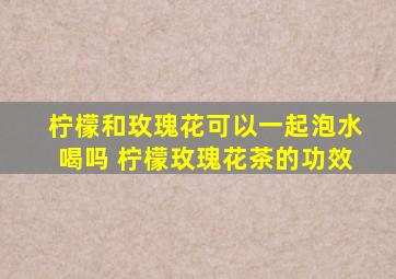 柠檬和玫瑰花可以一起泡水喝吗 柠檬玫瑰花茶的功效